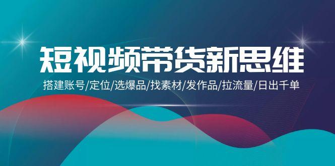 (9837期)短视频带货新思维：搭建账号/定位/选爆品/找素材/发作品/拉流量/日出千单-知芽创业社