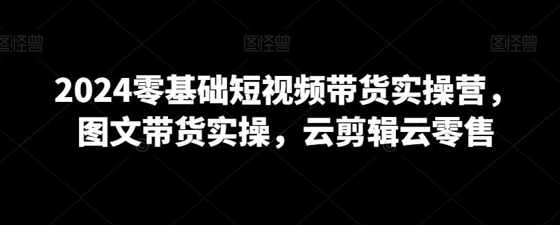 2024零基础短视频带货实操营，图文带货实操，云剪辑云零售-知芽创业社