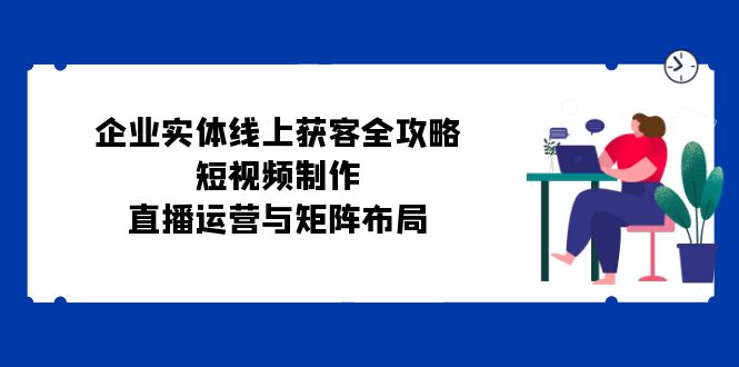 企业实体线上获客全攻略：短视频制作、直播运营与矩阵布局-知芽创业社