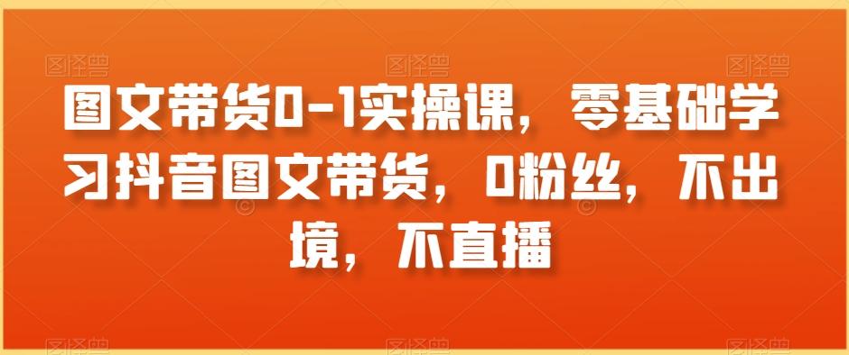 图文带货0-1实操课，零基础学习抖音图文带货，0粉丝，不出境，不直播-知芽创业社