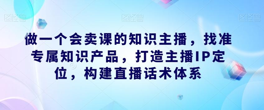 做一个会卖课的知识主播，找准专属知识产品，打造主播IP定位，构建直播话术体系-知芽创业社