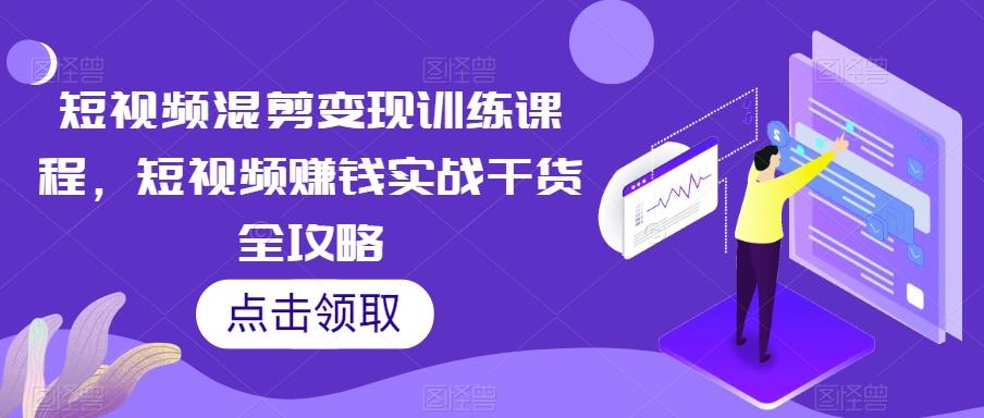 短视频混剪变现训练课程，短视频赚钱实战干货全攻略-知芽创业社