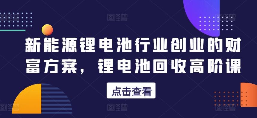 新能源锂电池行业创业的财富方案，锂电池回收高阶课-知芽创业社