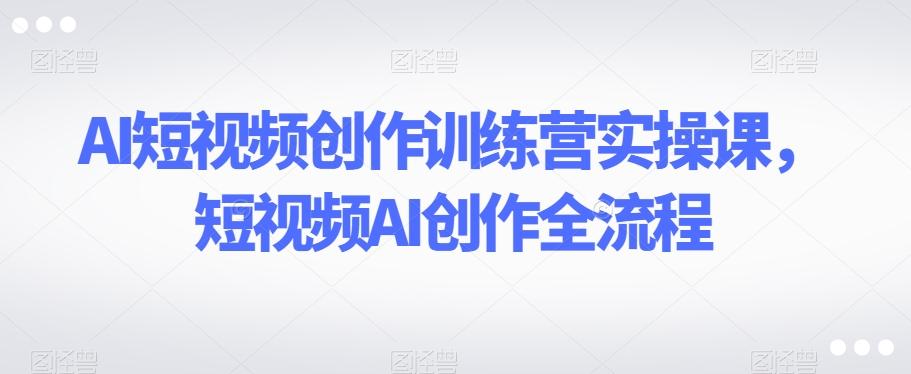 AI短视频创作训练营实操课，短视频AI创作全流程-知芽创业社