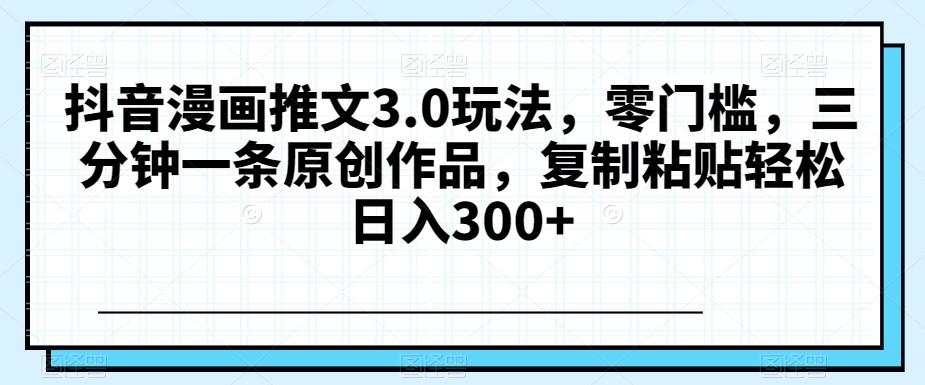 抖音漫画推文3.0玩法，零门槛，三分钟一条原创作品，复制粘贴轻松日入300+【揭秘】-知芽创业社