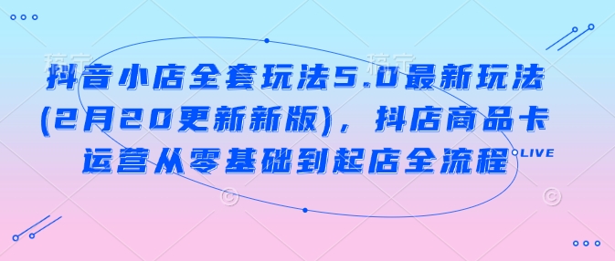 抖音小店全套玩法5.0最新玩法(2月20更新新版)，抖店商品卡运营从零基础到起店全流程-知芽创业社