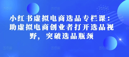 小红书虚拟电商选品专栏课：助虚拟电商创业者打开选品视野，突破选品瓶颈-知芽创业社