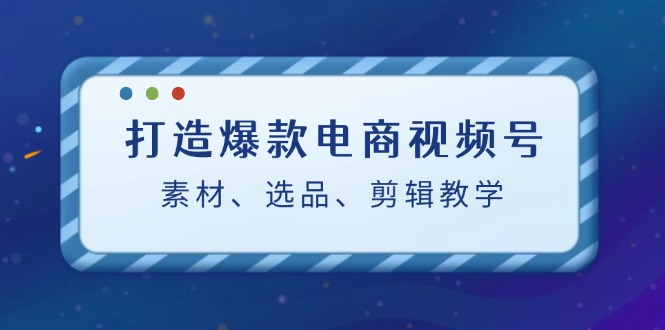 打造爆款电商视频号：素材、选品、剪辑教程-知芽创业社
