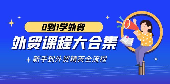 外贸-课程大合集，0到1学外贸，新手到外贸精英全流程(180节课)-知芽创业社