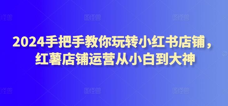 2024手把手教你玩转小红书店铺，红薯店铺运营从小白到大神-知芽创业社