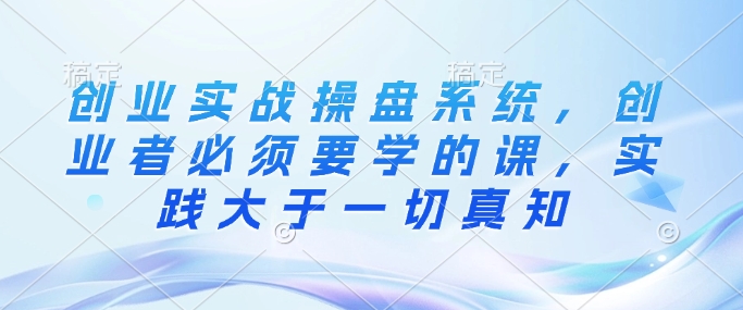 创业实战操盘系统，创业者必须要学的课，实践大于一切真知-知芽创业社