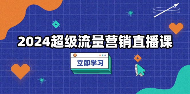 2024超级流量营销直播课，低成本打法，提升流量转化率，案例拆解爆款-知芽创业社
