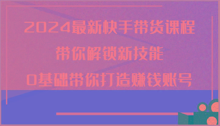2024最新快手带货课程，带你解锁新技能，0基础带你打造赚钱账号-知芽创业社