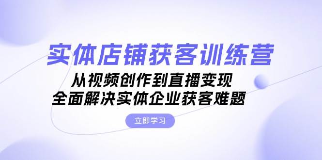 实体店铺获客特训营：从视频创作到直播变现，全面解决实体企业获客难题-知芽创业社