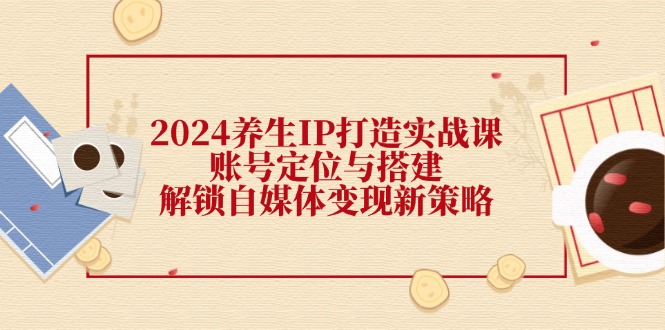 2024养生IP打造实战课：账号定位与搭建，解锁自媒体变现新策略-知芽创业社