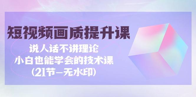 (9659期)短视频-画质提升课，说人话不讲理论，小白也能学会的技术课(21节-无水印)-知芽创业社