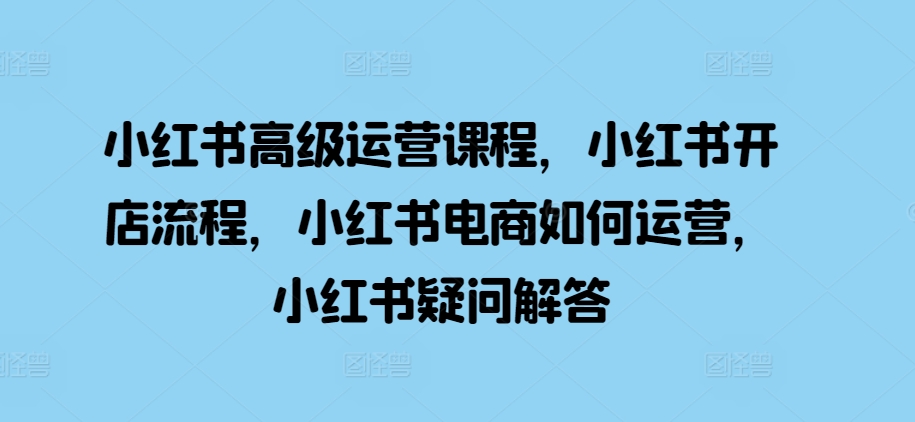 小红书高级运营课程，小红书开店流程，小红书电商如何运营，小红书疑问解答-知芽创业社