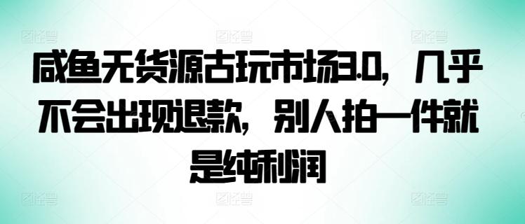 咸鱼无货源古玩市场3.0，几乎不会出现退款，别人拍一件就是纯利润【揭秘】-知芽创业社