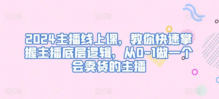 2024主播线上课，教你快速掌握主播底层逻辑，从0-1做一个会卖货的主播-知芽创业社
