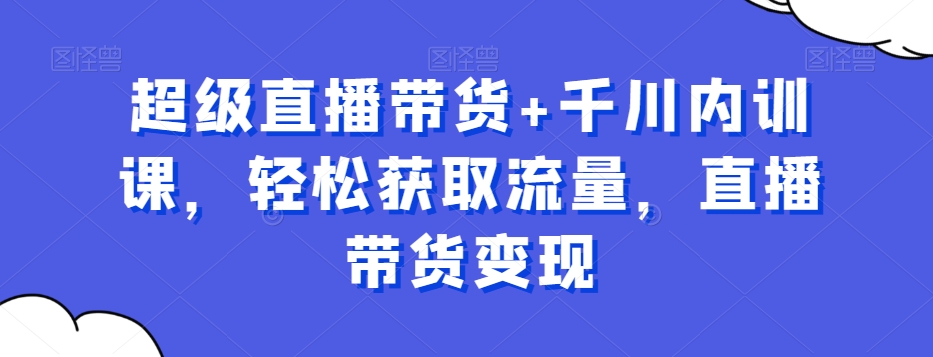 超级直播带货+千川内训课，轻松获取流量，直播带货变现-知芽创业社