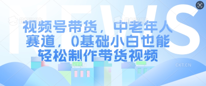 视频号带货，中老年人赛道，0基础小白也能轻松制作带货视频-知芽创业社
