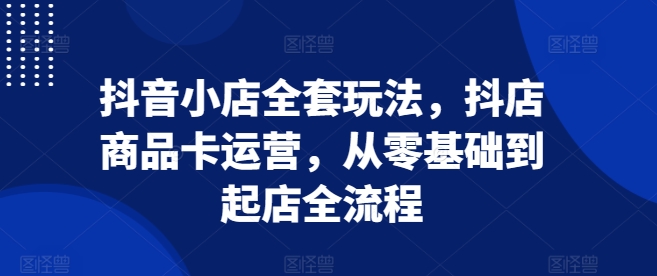 抖音小店全套玩法，抖店商品卡运营，从零基础到起店全流程-知芽创业社