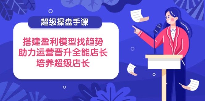 超级操盘手课，搭建盈利模型找趋势，助力运营晋升全能店长，培养超级店长-知芽创业社