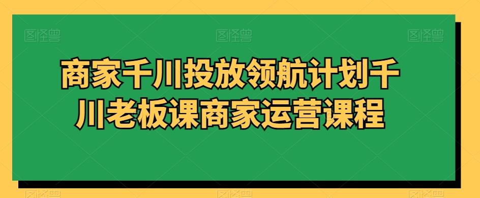 商家千川投放领航计划千川老板课商家运营课程-知芽创业社