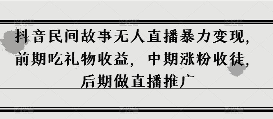 抖音民间故事无人直播暴力变现，前期吃礼物收益，中期涨粉收徒，后期做直播推广【揭秘】-知芽创业社