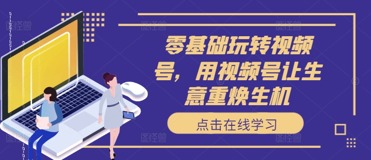 零基础玩转视频号，用视频号让生意重焕生机-知芽创业社