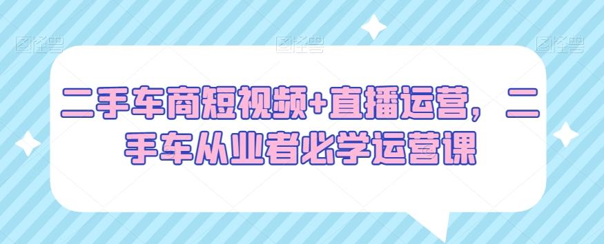 二手车商短视频+直播运营，二手车从业者必学运营课-知芽创业社