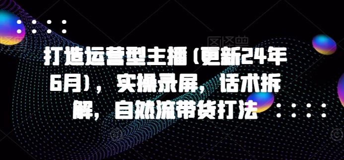 打造运营型主播(更新24年6月)，实操录屏，话术拆解，自然流带货打法-知芽创业社