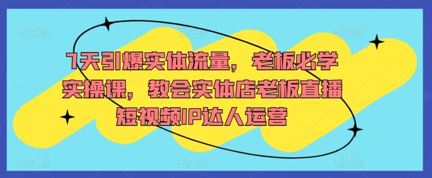 7天引爆实体流量，老板必学实操课，教会实体店老板直播短视频IP达人运营-知芽创业社