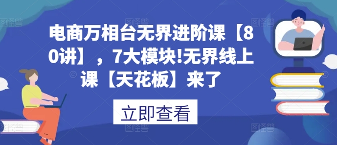 电商万相台无界进阶课【80讲】，7大模块!无界线上课【天花板】来了-知芽创业社