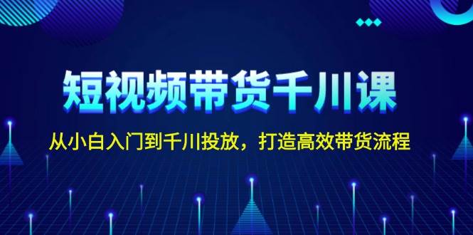 短视频带货千川课，从小白入门到千川投放，打造高效带货流程-知芽创业社