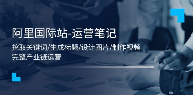 阿里国际站-运营笔记：挖取关键词/生成标题/设计图片/制作视频/56节课-知芽创业社