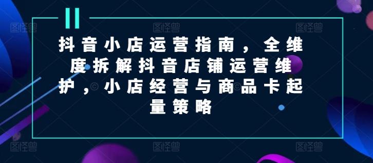 抖音小店运营指南，全维度拆解抖音店铺运营维护，小店经营与商品卡起量策略-知芽创业社