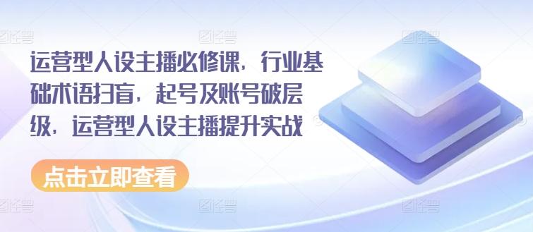 运营型人设主播必修课，行业基础术语扫盲，起号及账号破层级，运营型人设主播提升实战-知芽创业社