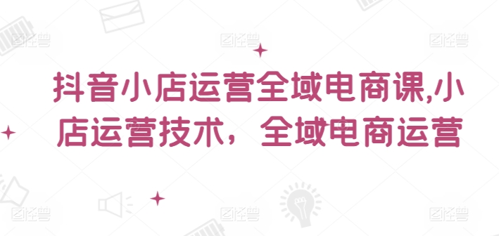 抖音小店运营全域电商课，​小店运营技术，全域电商运营-知芽创业社