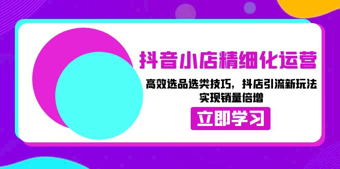 抖音小店精细化运营：高效选品选类技巧，抖店引流新玩法，实现销量倍增-知芽创业社
