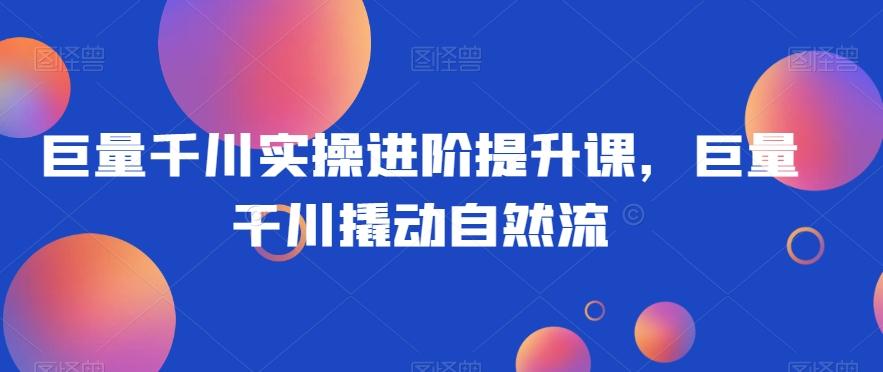 巨量千川实操进阶提升课，巨量干川撬动自然流-知芽创业社
