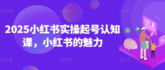 2025小红书实操起号认知课，小红书的魅力-知芽创业社