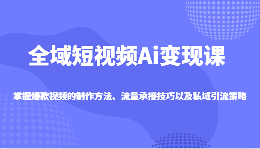 全域短视频Ai变现课，掌握爆款视频的制作方法、流量承接技巧以及私域引流策略-知芽创业社