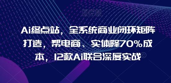 Ai终点站，全系统商业闭环矩阵打造，帮电商、实体降70%成本，12款Ai联合深度实战-知芽创业社