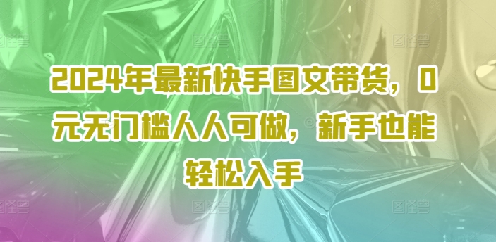 2024年最新快手图文带货，0元无门槛人人可做，新手也能轻松入手-知芽创业社