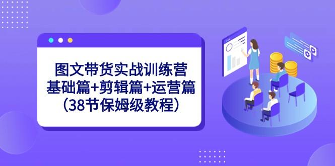 图文带货实战训练营：基础篇+剪辑篇+运营篇（38节保姆级教程）-知芽创业社