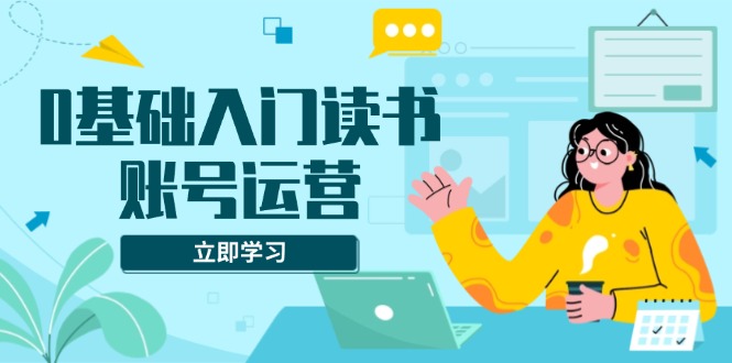 0基础入门读书账号运营，系统课程助你解决素材、流量、变现等难题-知芽创业社