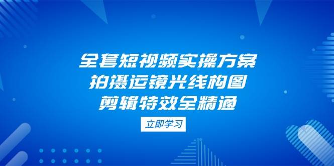 全套短视频实操方案，拍摄运镜光线构图，剪辑特效全精通-知芽创业社