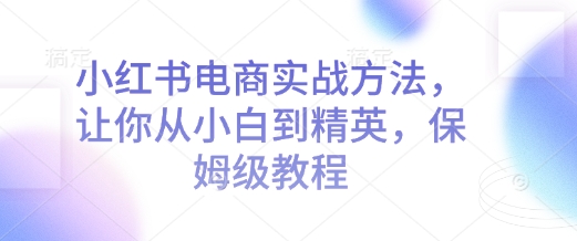 小红书电商实战方法，让你从小白到精英，保姆级教程-知芽创业社