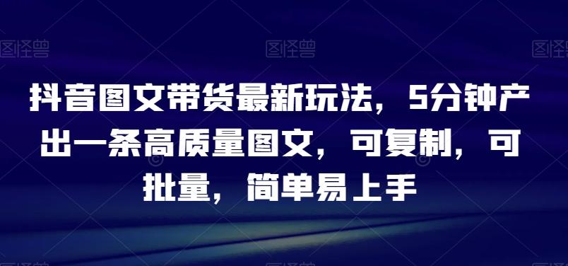 抖音图文带货最新玩法，5分钟产出一条高质量图文，可复制，可批量，简单易上手【揭秘】-知芽创业社